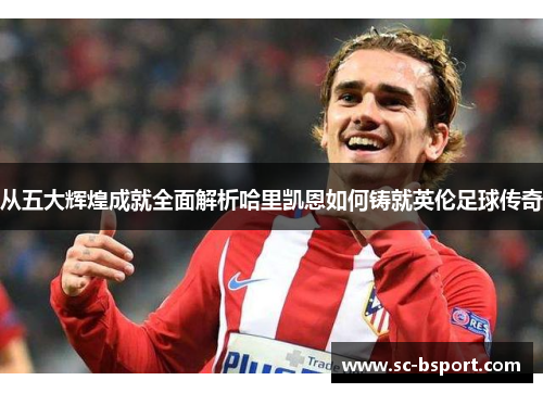 从五大辉煌成就全面解析哈里凯恩如何铸就英伦足球传奇