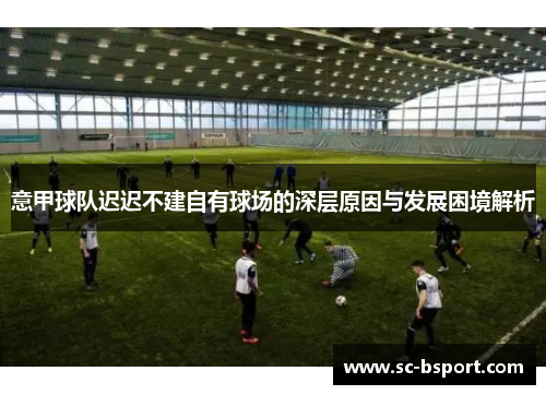 意甲球队迟迟不建自有球场的深层原因与发展困境解析