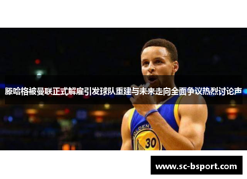 滕哈格被曼联正式解雇引发球队重建与未来走向全面争议热烈讨论声